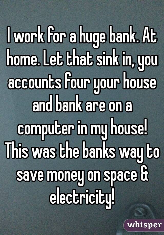I work for a huge bank. At home. Let that sink in, you accounts four your house and bank are on a computer in my house! This was the banks way to save money on space & electricity! 
