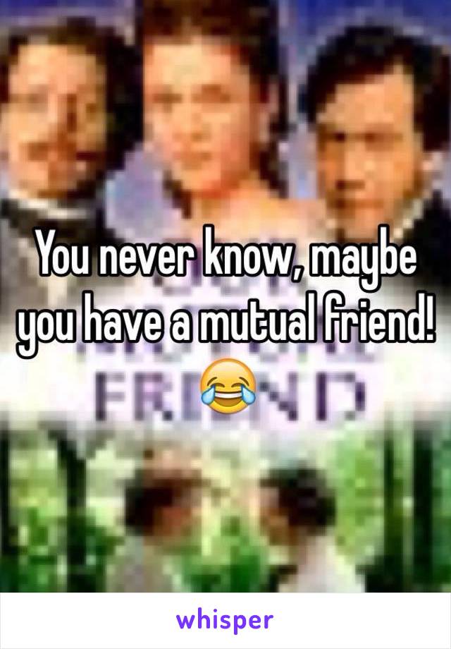 You never know, maybe you have a mutual friend! 😂