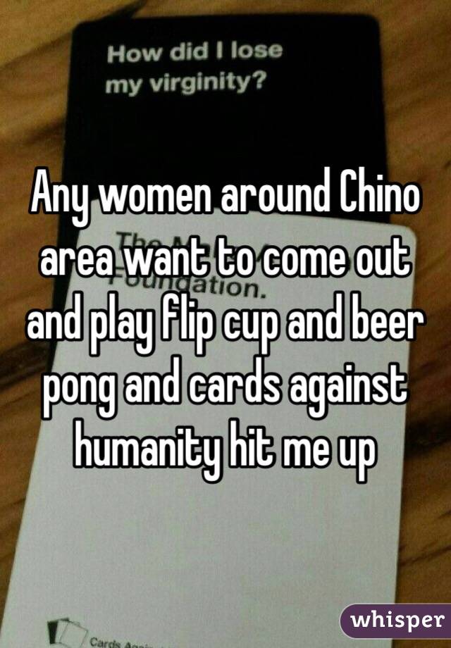Any women around Chino area want to come out and play flip cup and beer pong and cards against humanity hit me up
