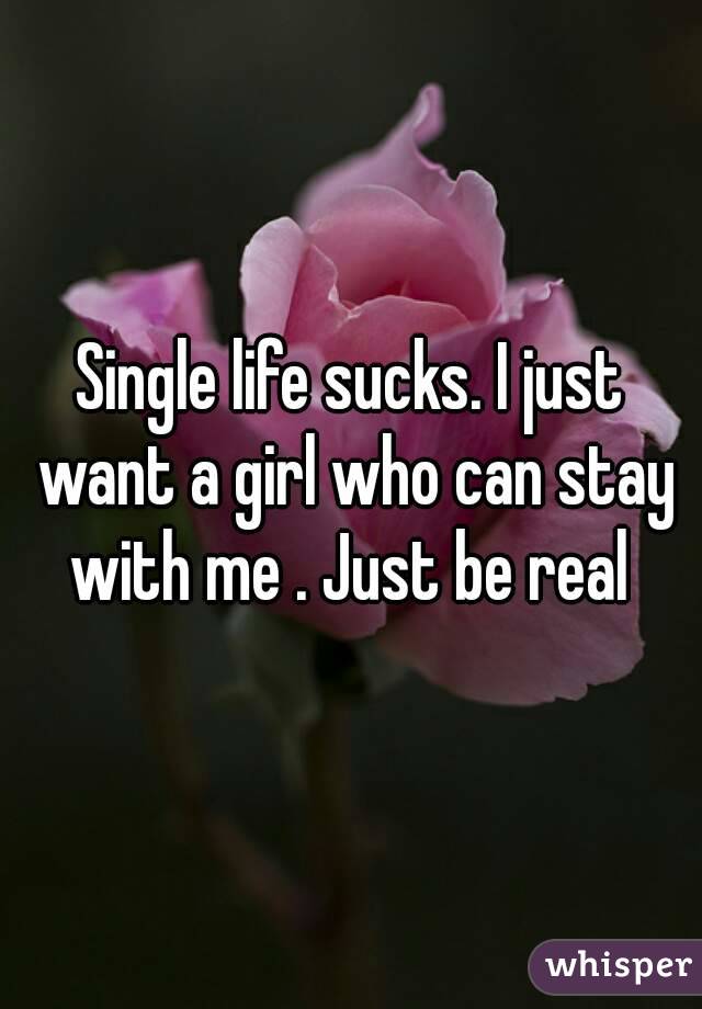 Single life sucks. I just want a girl who can stay with me . Just be real 