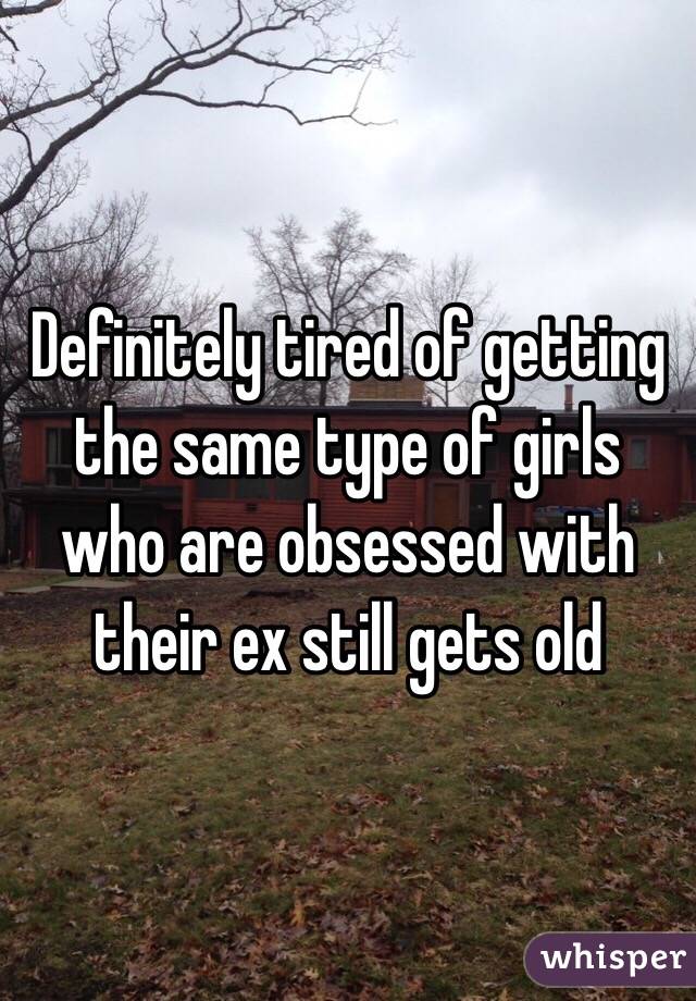 Definitely tired of getting the same type of girls who are obsessed with their ex still gets old 