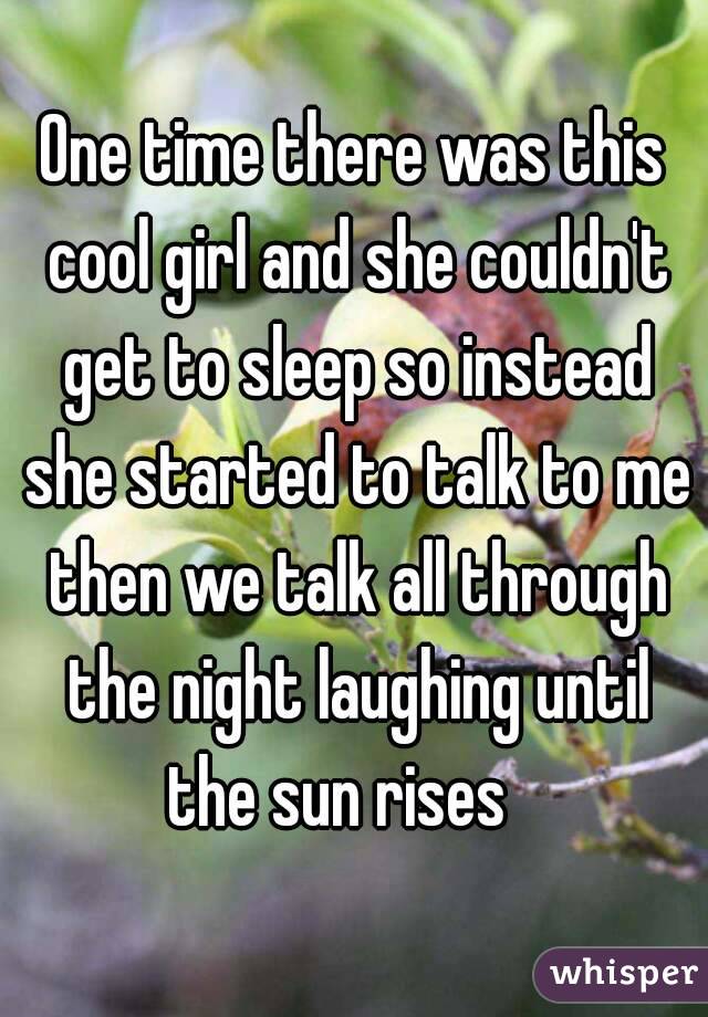 One time there was this cool girl and she couldn't get to sleep so instead she started to talk to me then we talk all through the night laughing until the sun rises   