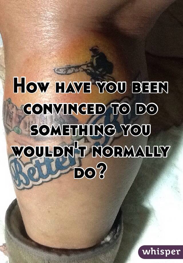 How have you been convinced to do something you wouldn't normally do?