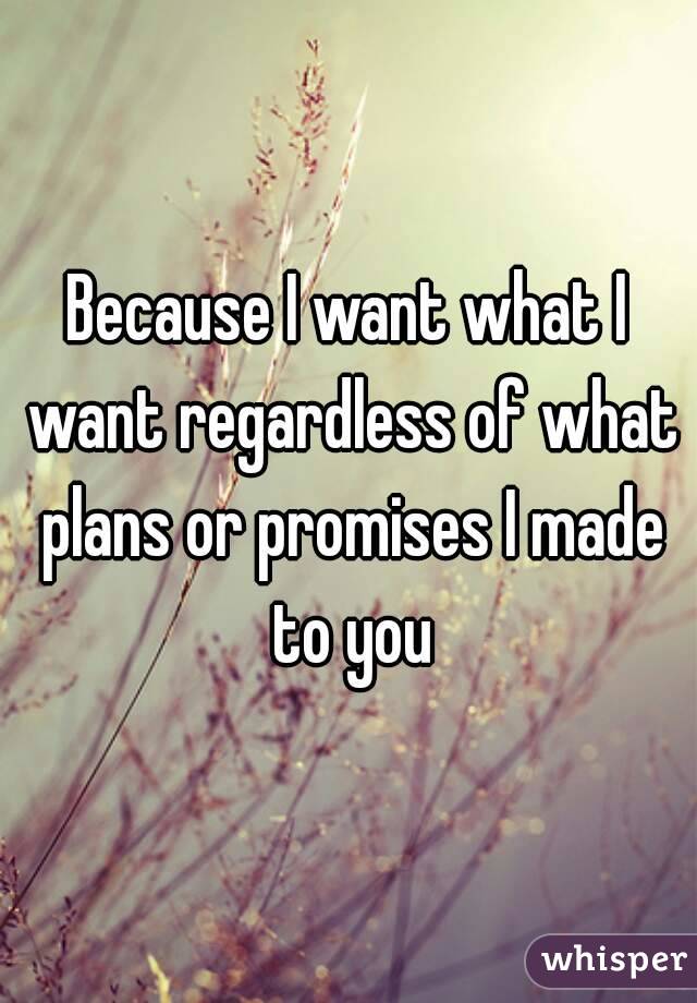 Because I want what I want regardless of what plans or promises I made to you