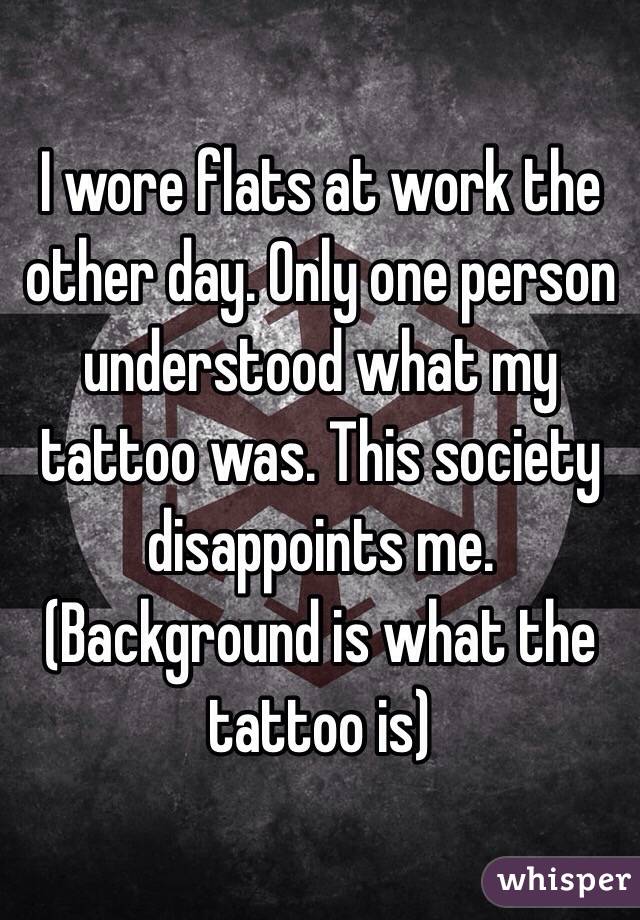 I wore flats at work the other day. Only one person understood what my tattoo was. This society disappoints me. (Background is what the tattoo is)