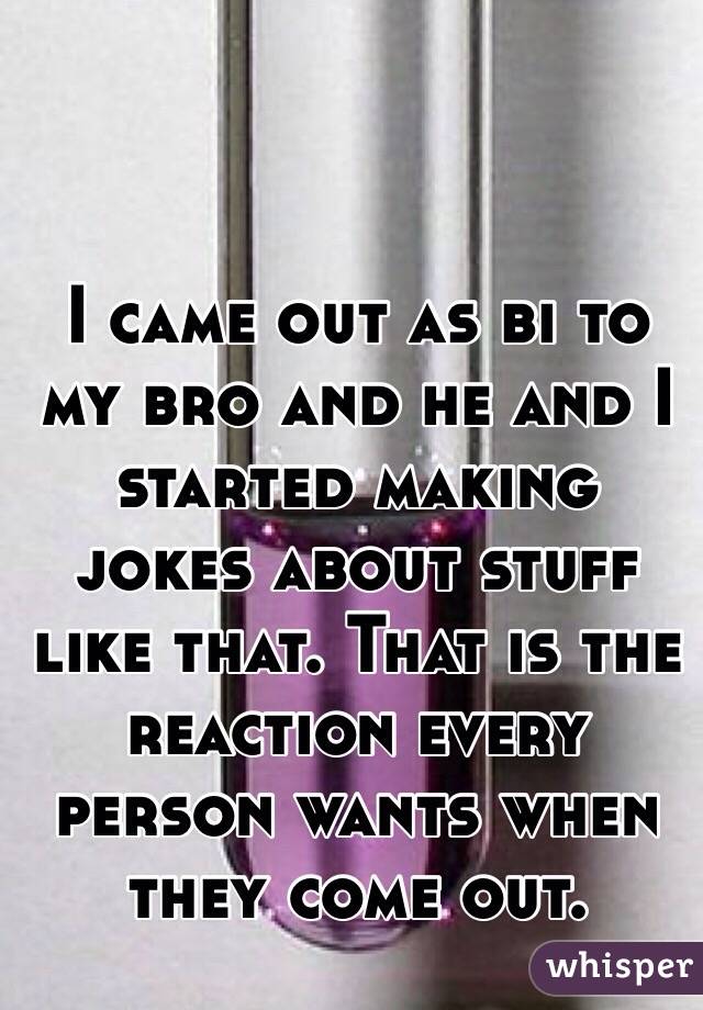 I came out as bi to my bro and he and I started making jokes about stuff like that. That is the reaction every person wants when they come out. 