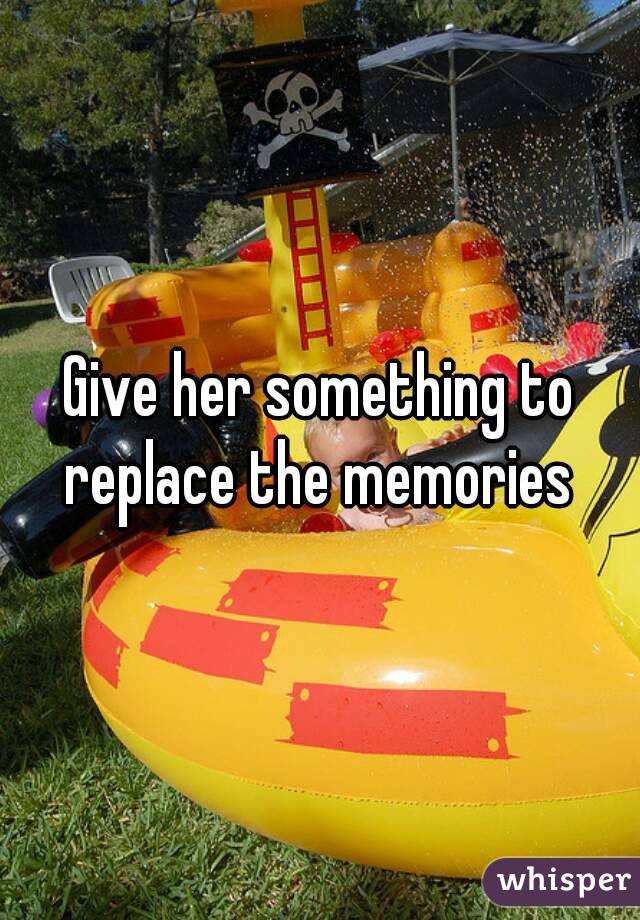 Give her something to replace the memories 