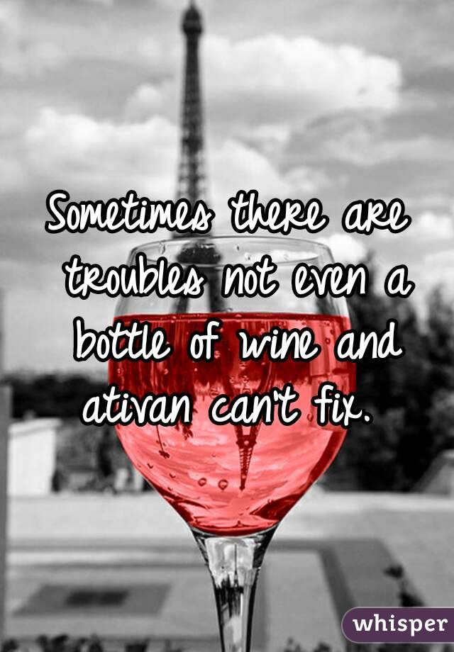 Sometimes there are troubles not even a bottle of wine and ativan can't fix. 