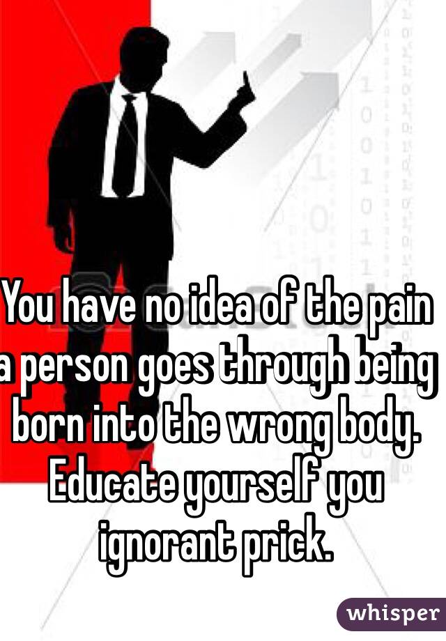 You have no idea of the pain a person goes through being born into the wrong body. Educate yourself you ignorant prick.