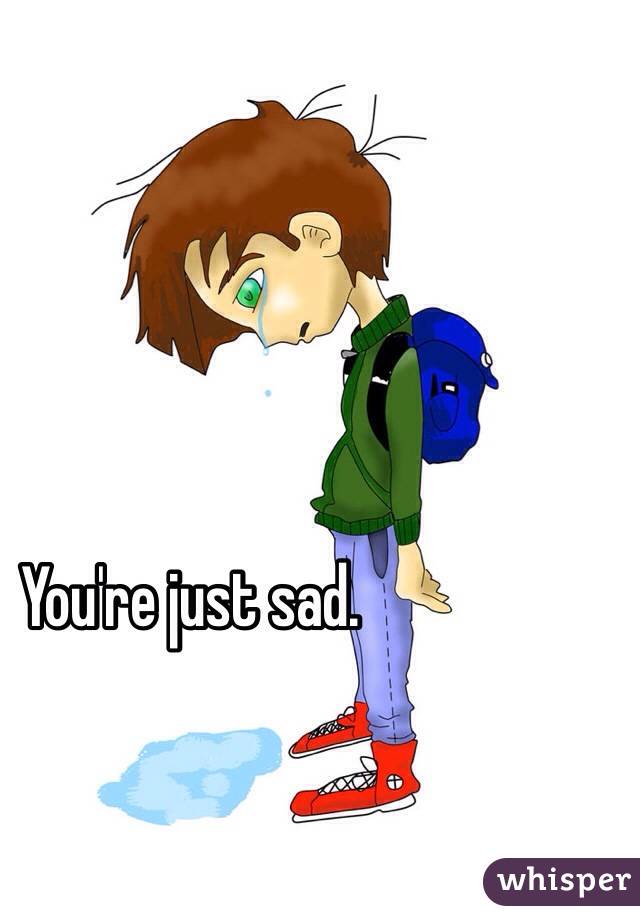You're just sad.