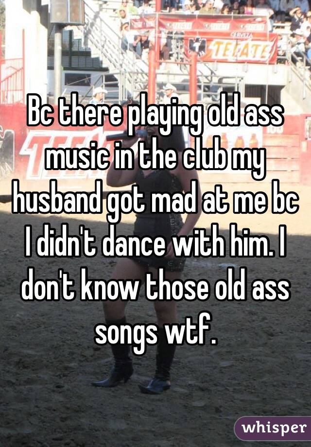 Bc there playing old ass music in the club my husband got mad at me bc I didn't dance with him. I don't know those old ass songs wtf. 