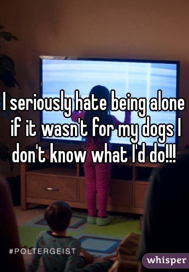 I seriously hate being alone if it wasn't for my dogs I don't know what I'd do!!! 