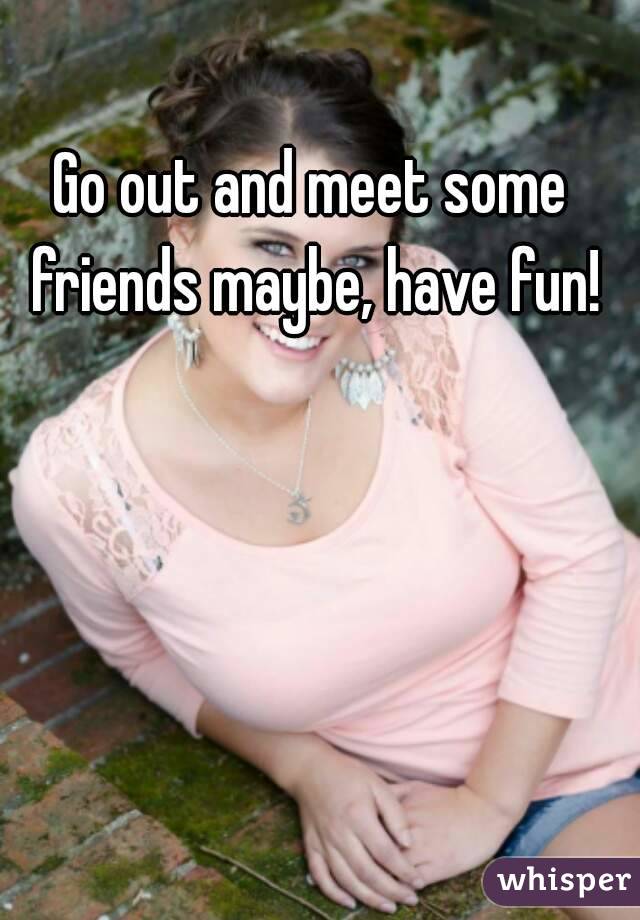 Go out and meet some friends maybe, have fun!