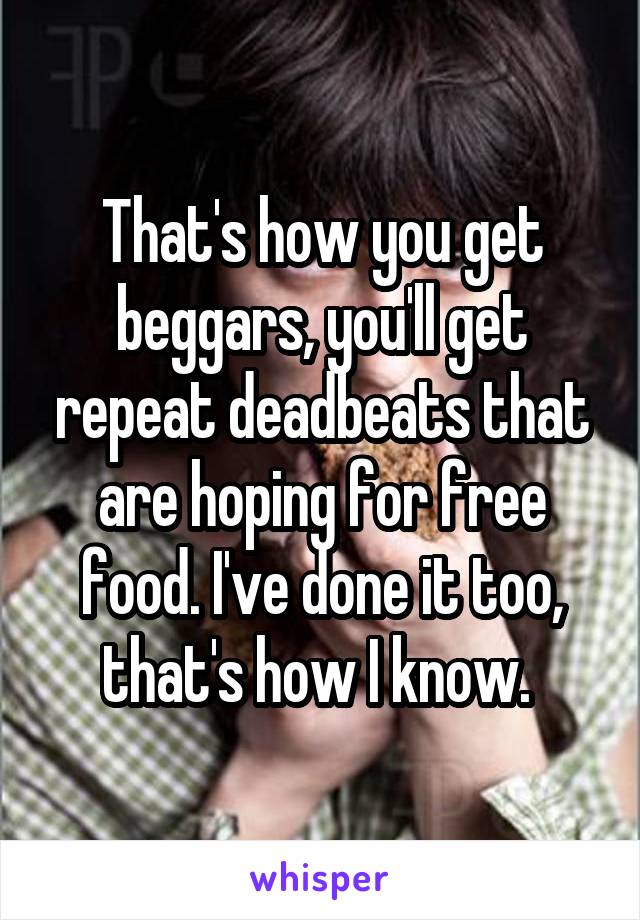 That's how you get beggars, you'll get repeat deadbeats that are hoping for free food. I've done it too, that's how I know. 