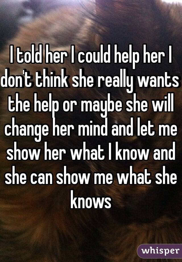 I told her I could help her I don't think she really wants the help or maybe she will change her mind and let me show her what I know and she can show me what she knows 
