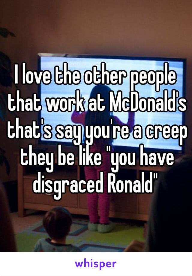 I love the other people that work at McDonald's that's say you're a creep they be like "you have disgraced Ronald" 