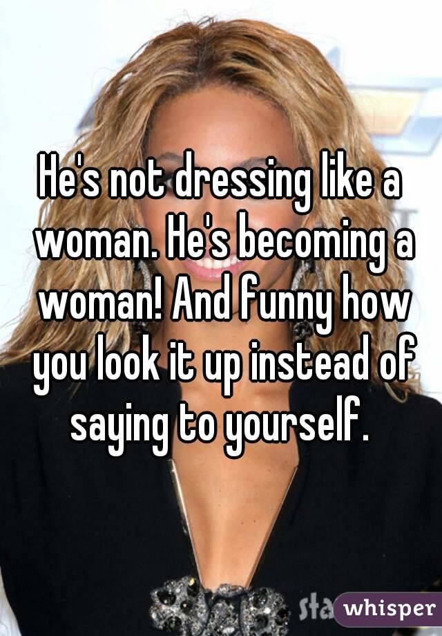 He's not dressing like a woman. He's becoming a woman! And funny how you look it up instead of saying to yourself. 