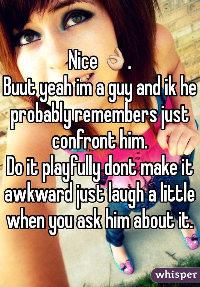 Nice 👌.
Buut yeah im a guy and ik he probably remembers just confront him.
Do it playfully dont make it awkward just laugh a little when you ask him about it.
