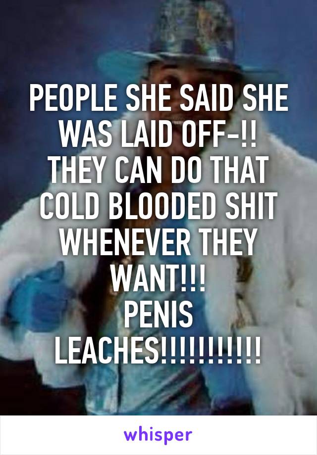 PEOPLE SHE SAID SHE WAS LAID OFF-!!
THEY CAN DO THAT COLD BLOODED SHIT WHENEVER THEY WANT!!!
PENIS LEACHES!!!!!!!!!!!