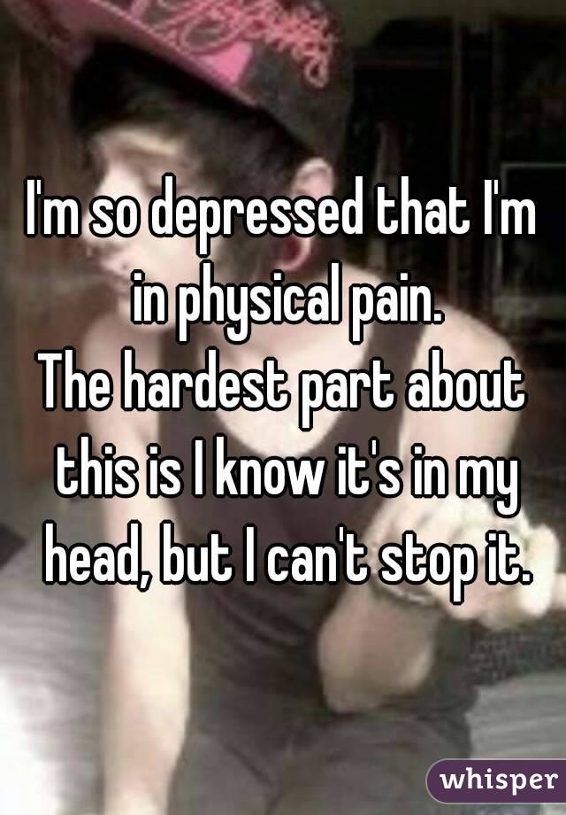 I'm so depressed that I'm in physical pain.
The hardest part about this is I know it's in my head, but I can't stop it.