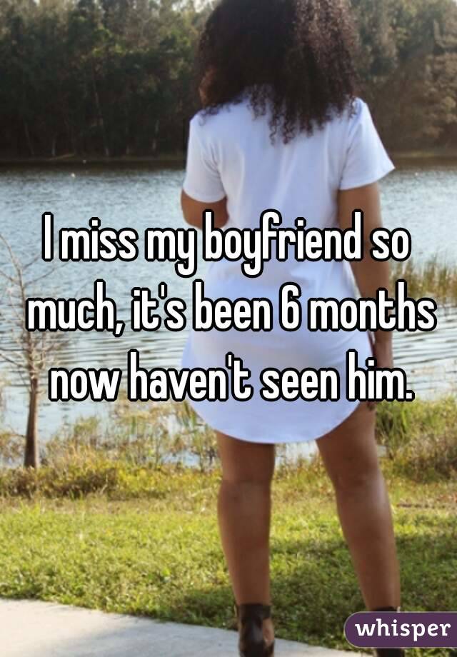 I miss my boyfriend so much, it's been 6 months now haven't seen him.