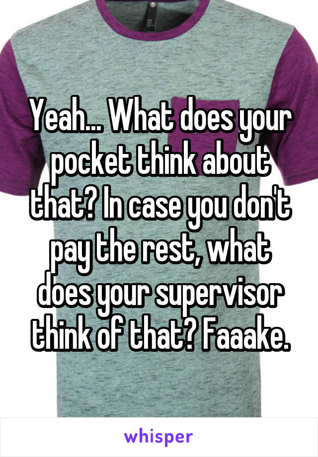 Yeah... What does your pocket think about that? In case you don't pay the rest, what does your supervisor think of that? Faaake.