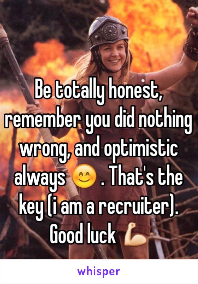 Be totally honest, remember you did nothing wrong, and optimistic always 😊 . That's the key (i am a recruiter). Good luck 💪