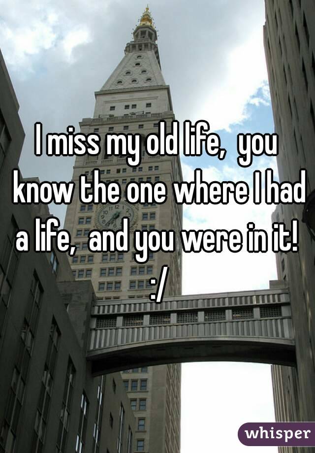 I miss my old life,  you know the one where I had a life,  and you were in it!  :/