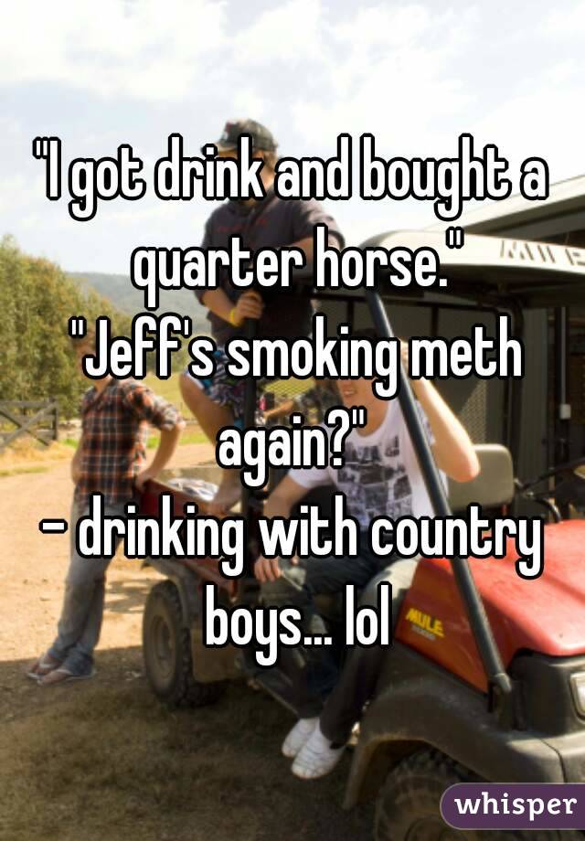 "I got drink and bought a quarter horse."
 "Jeff's smoking meth again?" 
- drinking with country boys... lol