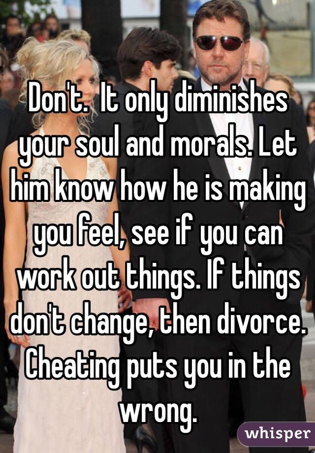 Don't.  It only diminishes your soul and morals. Let him know how he is making you feel, see if you can work out things. If things don't change, then divorce. Cheating puts you in the wrong.