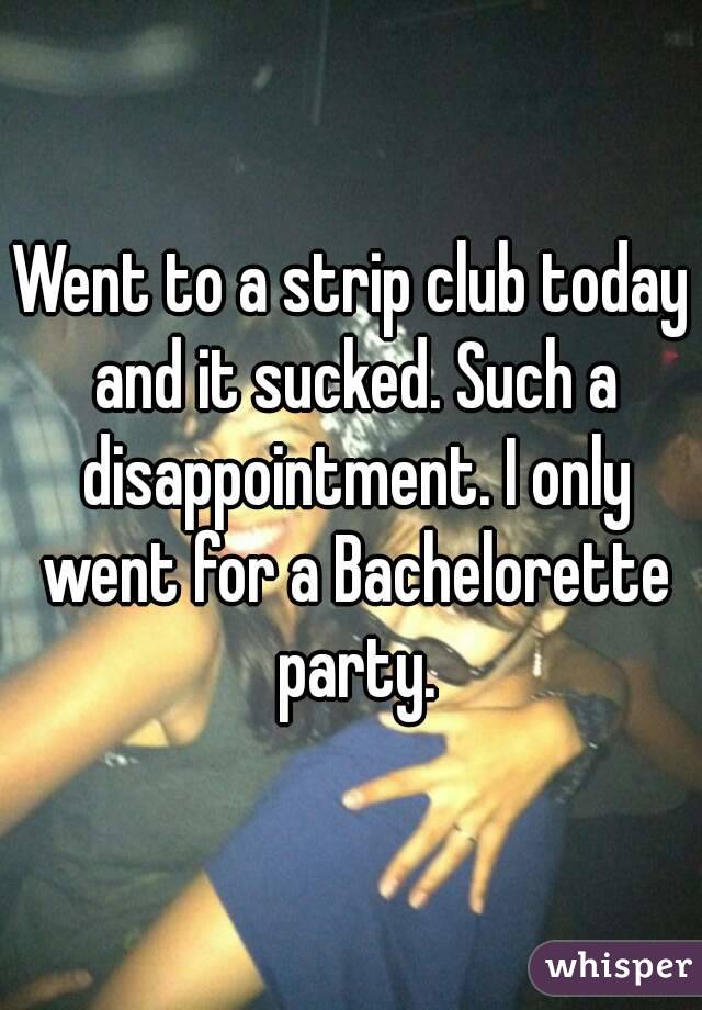Went to a strip club today and it sucked. Such a disappointment. I only went for a Bachelorette party.