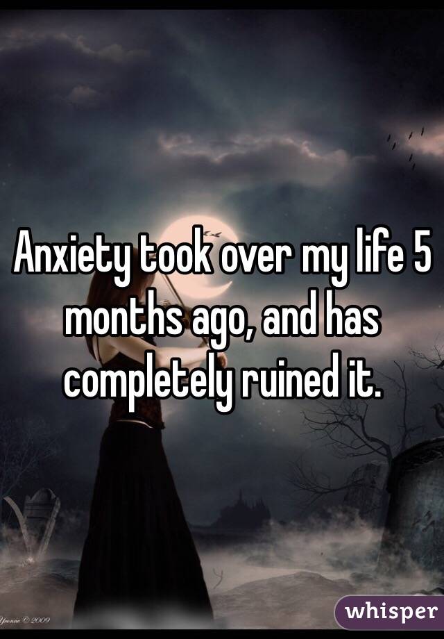 Anxiety took over my life 5 months ago, and has completely ruined it. 
