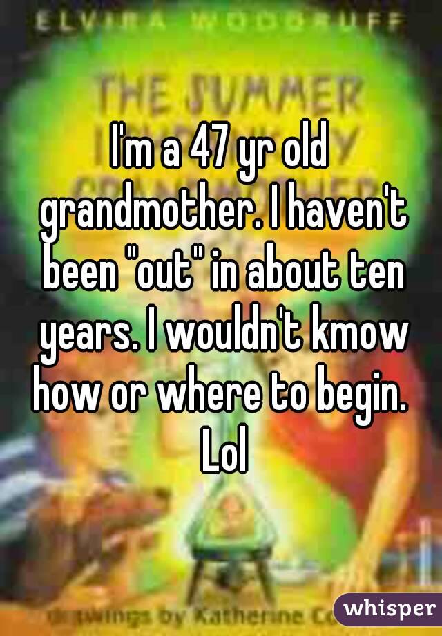 I'm a 47 yr old grandmother. I haven't been "out" in about ten years. I wouldn't kmow how or where to begin.  Lol