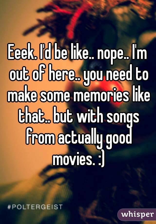 Eeek. I'd be like.. nope.. I'm out of here.. you need to make some memories like that.. but with songs from actually good movies. :)