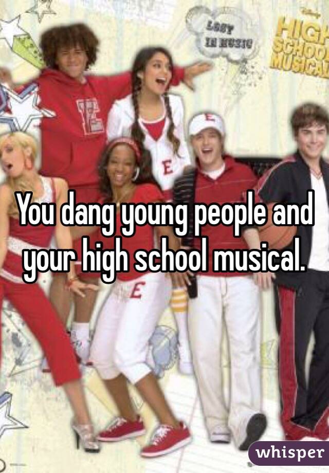 You dang young people and your high school musical.