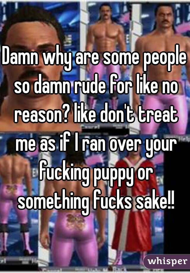 Damn why are some people so damn rude for like no reason? like don't treat me as if I ran over your fucking puppy or something fucks sake!!