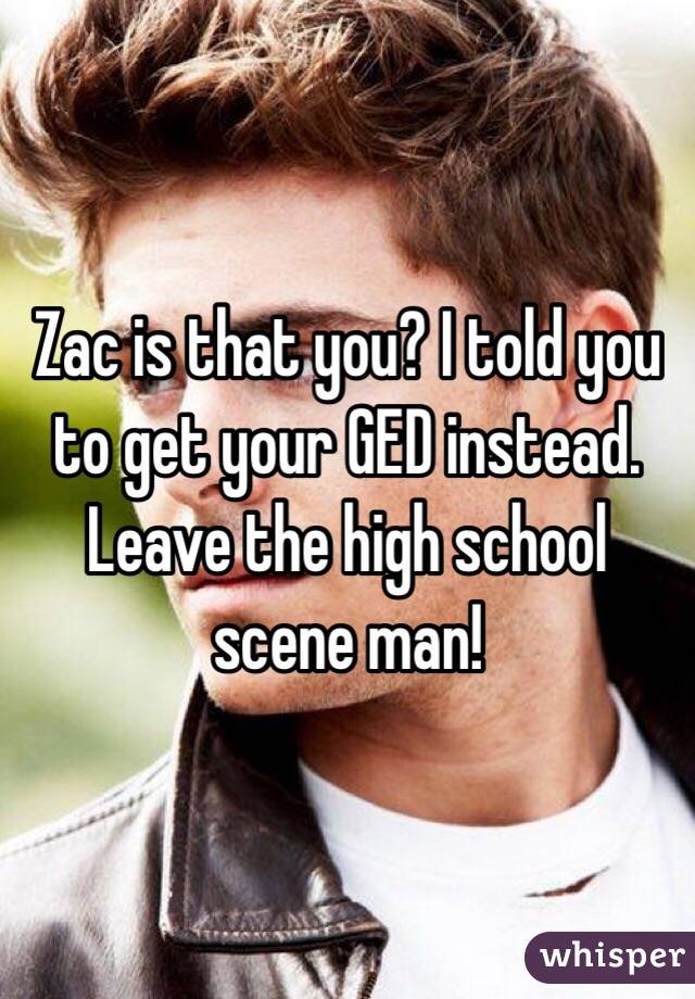 Zac is that you? I told you to get your GED instead. Leave the high school scene man! 