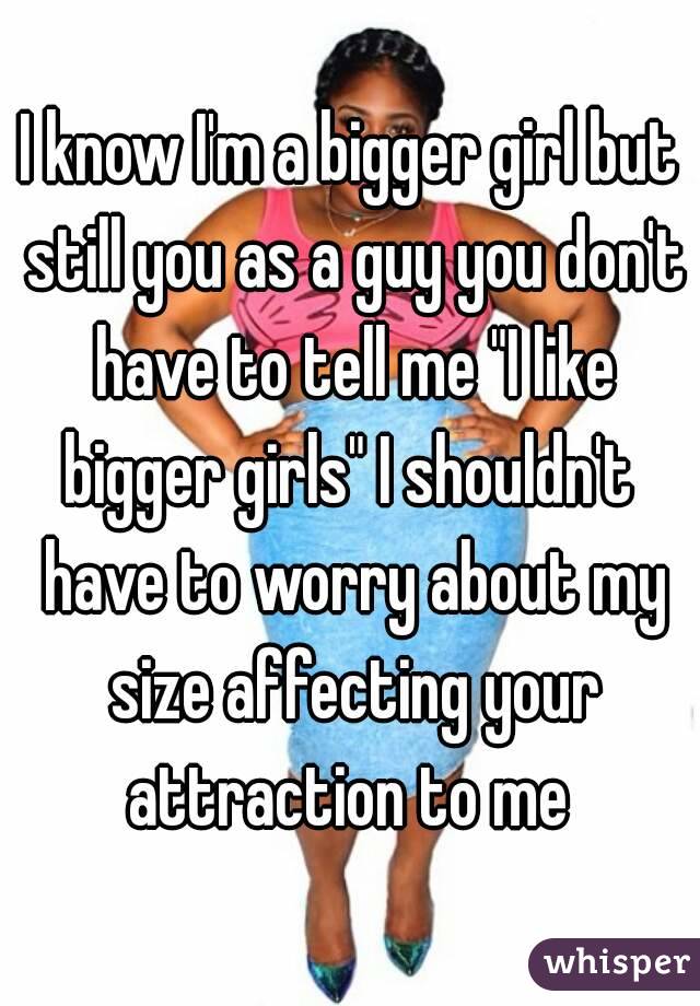 I know I'm a bigger girl but still you as a guy you don't have to tell me "I like bigger girls" I shouldn't  have to worry about my size affecting your attraction to me 