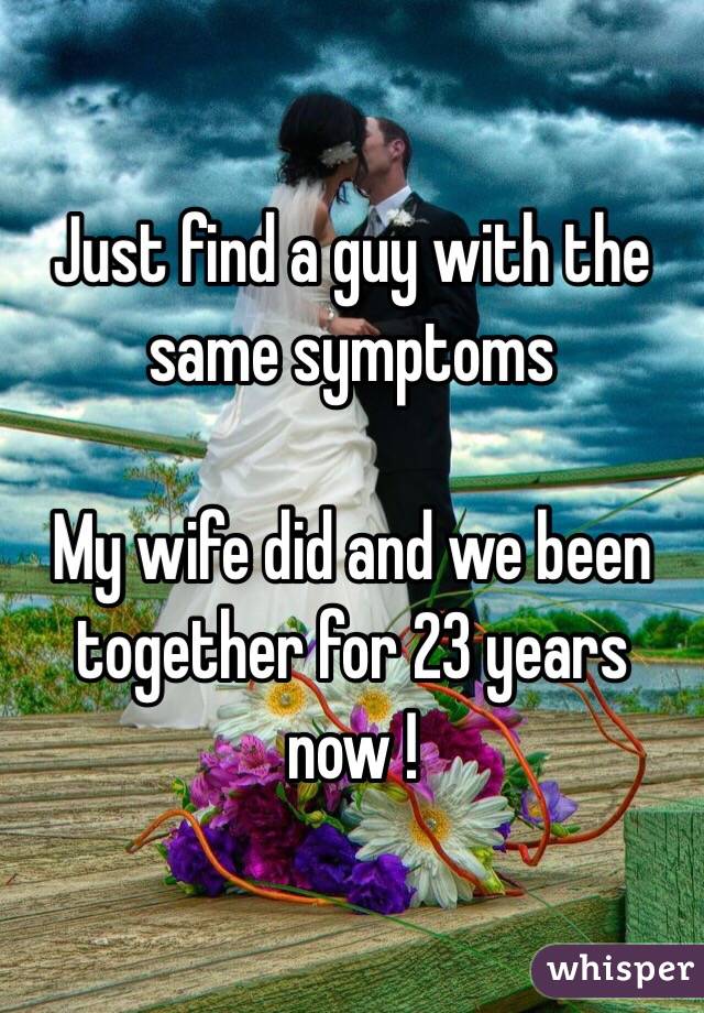 Just find a guy with the same symptoms 

My wife did and we been together for 23 years now !