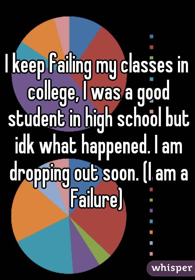 I keep failing my classes in college, I was a good student in high school but idk what happened. I am dropping out soon. (I am a Failure) 