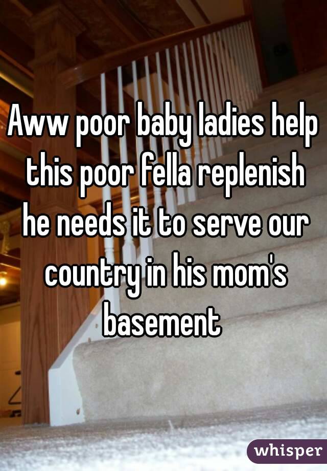 Aww poor baby ladies help this poor fella replenish he needs it to serve our country in his mom's basement 
