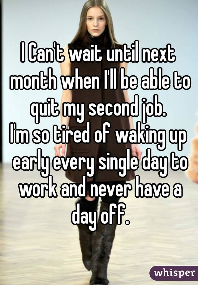 I Can't wait until next month when I'll be able to quit my second job. 
I'm so tired of waking up early every single day to work and never have a day off.