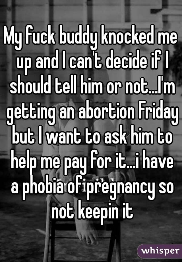 My fuck buddy knocked me up and I can't decide if I should tell him or not...I'm getting an abortion Friday but I want to ask him to help me pay for it...i have a phobia of pregnancy so not keepin it
