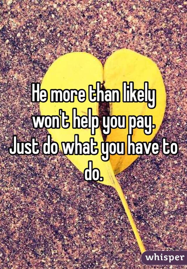 He more than likely 
won't help you pay. 
Just do what you have to do. 