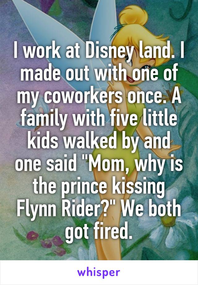 I work at Disney land. I made out with one of my coworkers once. A family with five little kids walked by and one said "Mom, why is the prince kissing Flynn Rider?" We both got fired.