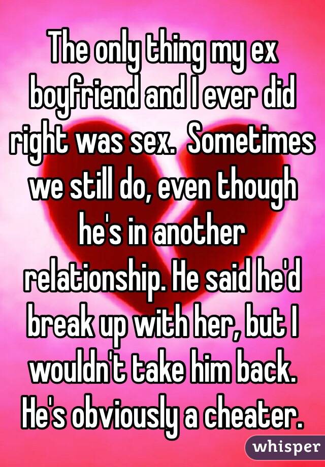 The only thing my ex boyfriend and I ever did right was sex.  Sometimes we still do, even though he's in another relationship. He said he'd break up with her, but I wouldn't take him back.  He's obviously a cheater.