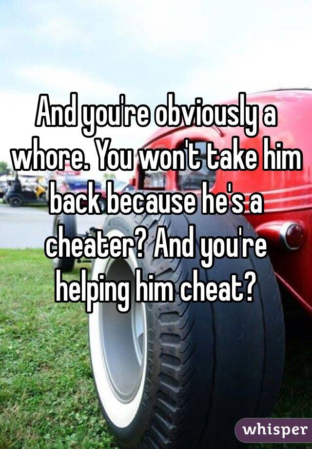 And you're obviously a whore. You won't take him back because he's a cheater? And you're helping him cheat? 

