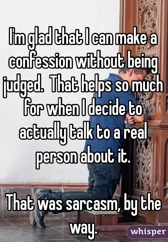 I'm glad that I can make a confession without being judged.  That helps so much for when I decide to actually talk to a real person about it.

That was sarcasm, by the way.    