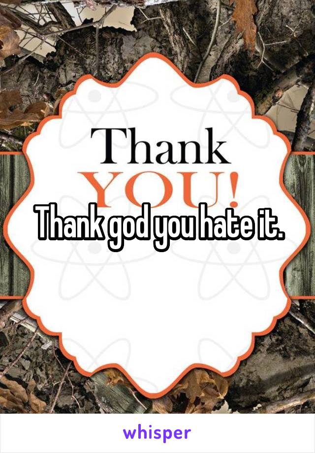 Thank god you hate it.