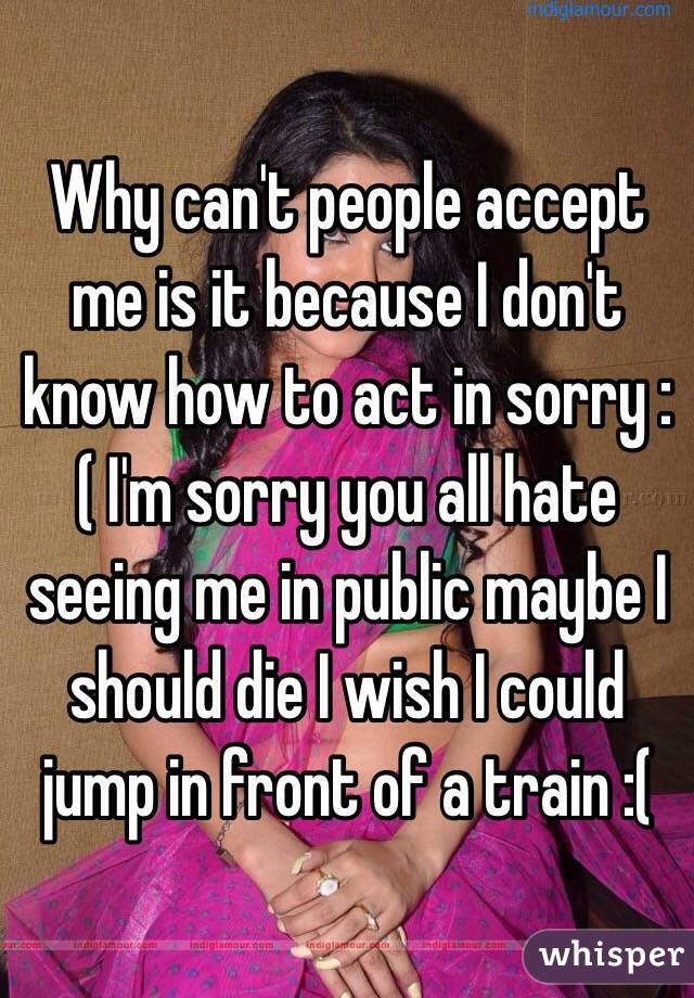 Why can't people accept me is it because I don't know how to act in sorry :( I'm sorry you all hate seeing me in public maybe I should die I wish I could jump in front of a train :( 